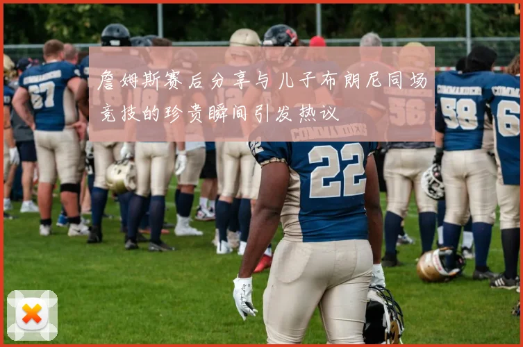 詹姆斯赛后分享与儿子布朗尼同场竞技的珍贵瞬间引发热议