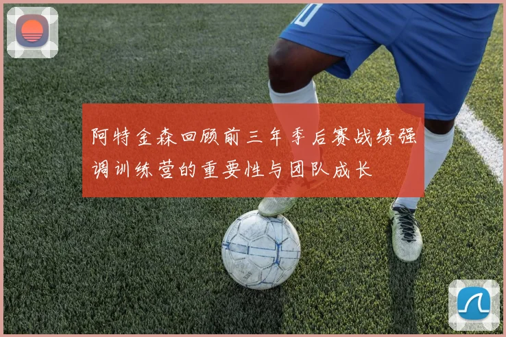 阿特金森回顾前三年季后赛战绩强调训练营的重要性与团队成长