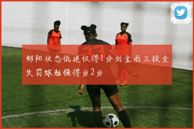 邹阳状态低迷仅得1分刘金雨三投全失罚球勉强得分2分