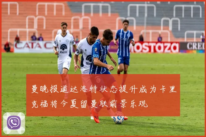 曼晚报道达洛特状态提升成为卡里克福将今夏留曼联前景乐观