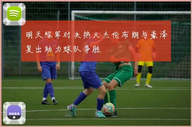 明天绿军对决热火杰伦布朗与豪泽复出助力球队争胜