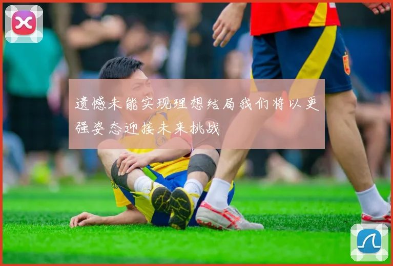 遗憾未能实现理想结局我们将以更强姿态迎接未来挑战