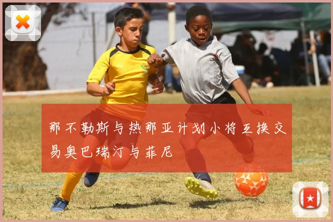那不勒斯与热那亚计划小将互换交易奥巴瑞汀与菲尼