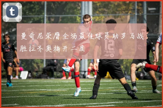 曼奇尼荣膺全场最佳球员助罗马战胜拉齐奥梅开二度