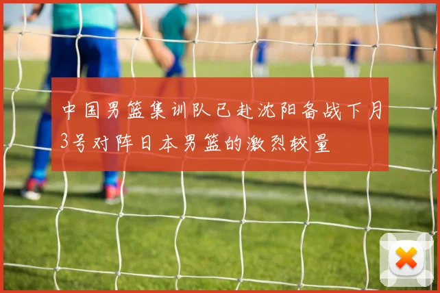 中国男篮集训队已赴沈阳备战下月3号对阵日本男篮的激烈较量