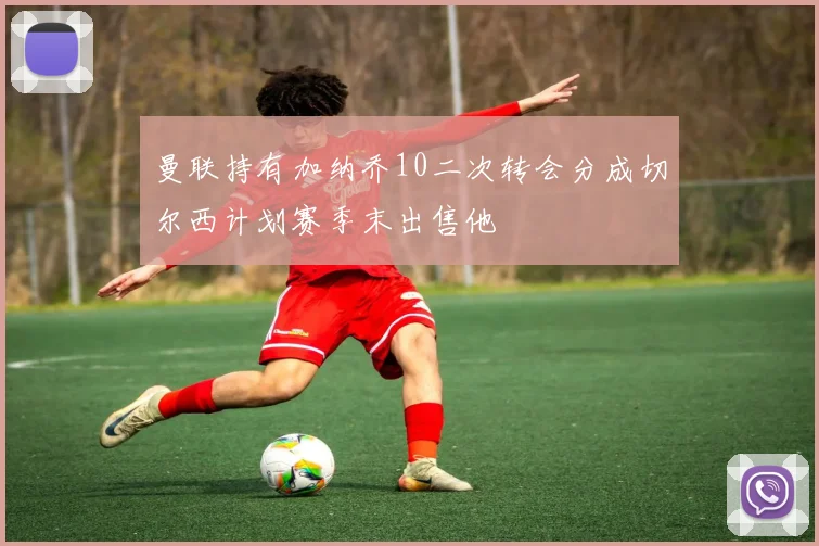 曼联持有加纳乔10二次转会分成切尔西计划赛季末出售他