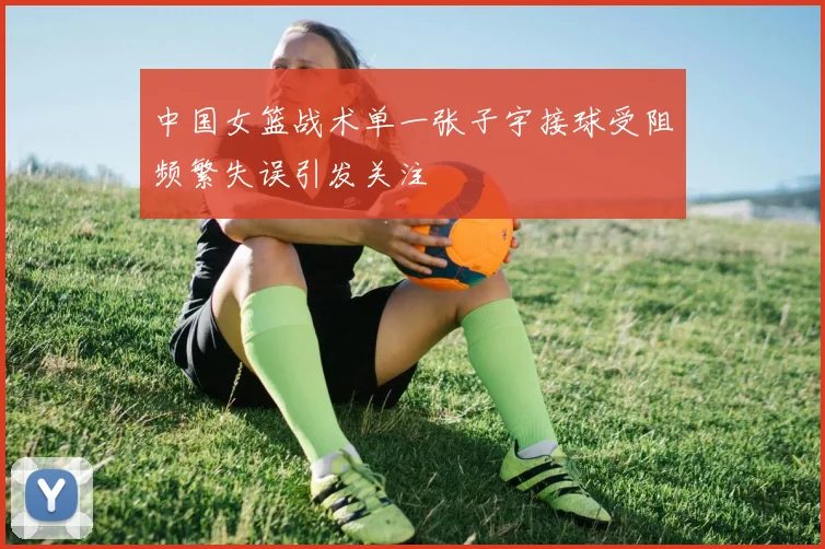 中国女篮战术单一张子宇接球受阻频繁失误引发关注