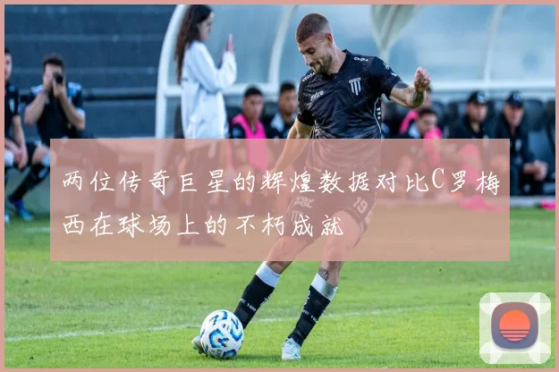 两位传奇巨星的辉煌数据对比C罗梅西在球场上的不朽成就