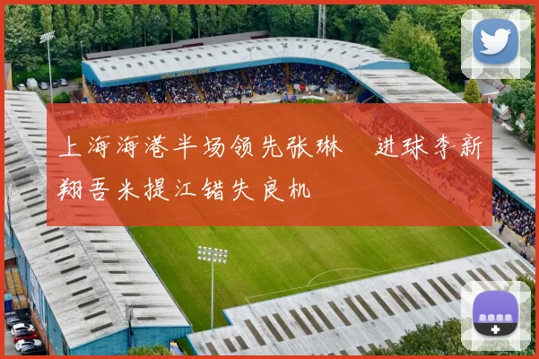 上海海港半场领先张琳芃进球李新翔吾米提江错失良机