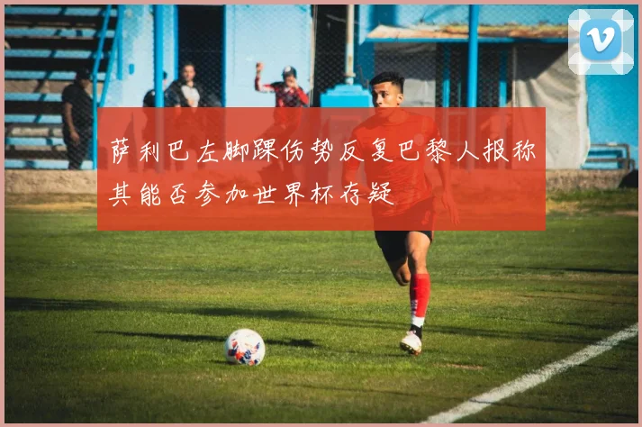萨利巴左脚踝伤势反复巴黎人报称其能否参加世界杯存疑
