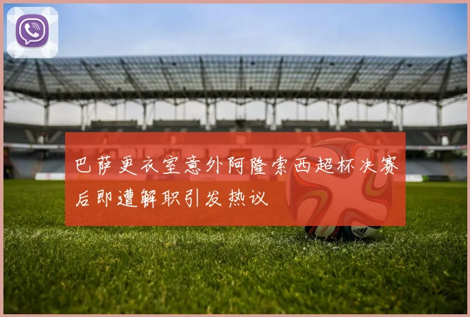 巴萨更衣室意外阿隆索西超杯决赛后即遭解职引发热议