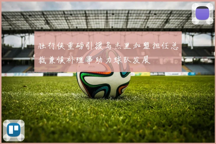 独行侠重磅引援乌杰里加盟担任总裁兼候补理事助力球队发展
