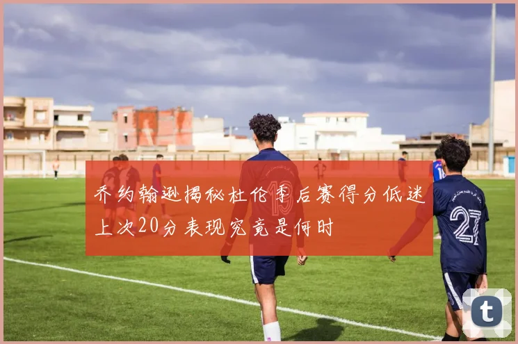 乔约翰逊揭秘杜伦季后赛得分低迷上次20分表现究竟是何时