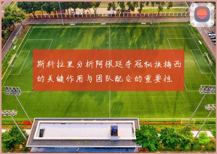 斯科拉里分析阿根廷夺冠秘诀梅西的关键作用与团队配合的重要性
