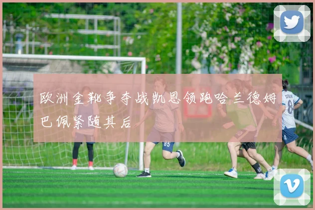 欧洲金靴争夺战凯恩领跑哈兰德姆巴佩紧随其后