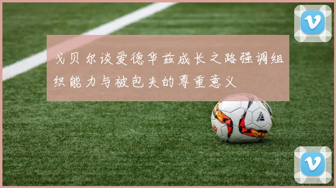 戈贝尔谈爱德华兹成长之路强调组织能力与被包夹的尊重意义