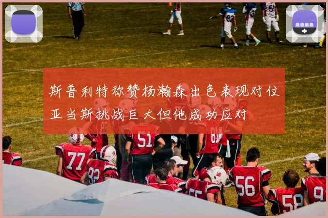 斯普利特称赞杨瀚森出色表现对位亚当斯挑战巨大但他成功应对