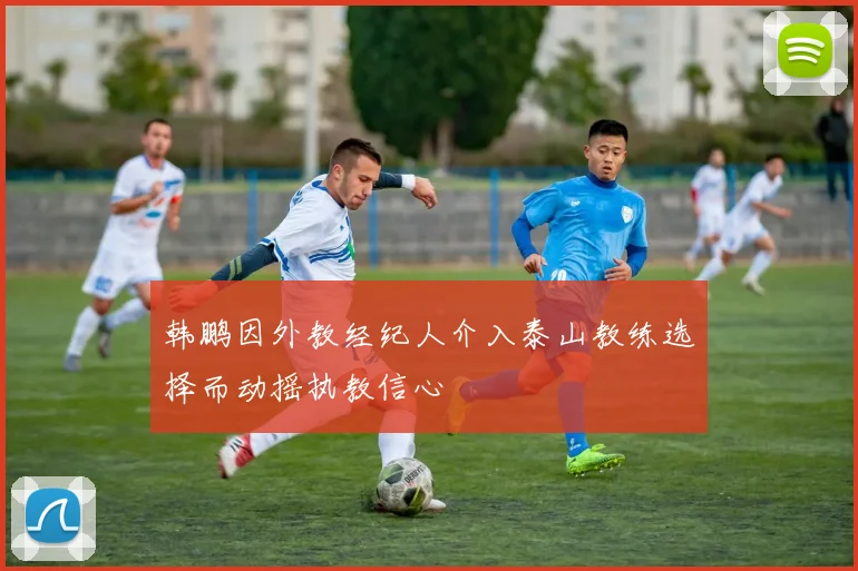 韩鹏因外教经纪人介入泰山教练选择而动摇执教信心