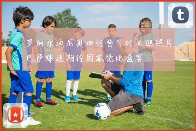 罗纳尔迪尼奥回忆昔日对决晒照片巴萨球迷期待国家德比盛宴