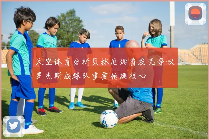 天空体育分析贝林厄姆首发无争议罗杰斯成球队重要轮换核心
