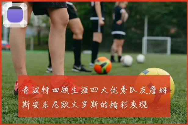 香波特回顾生涯四大优秀队友詹姆斯安东尼欧文罗斯的精彩表现