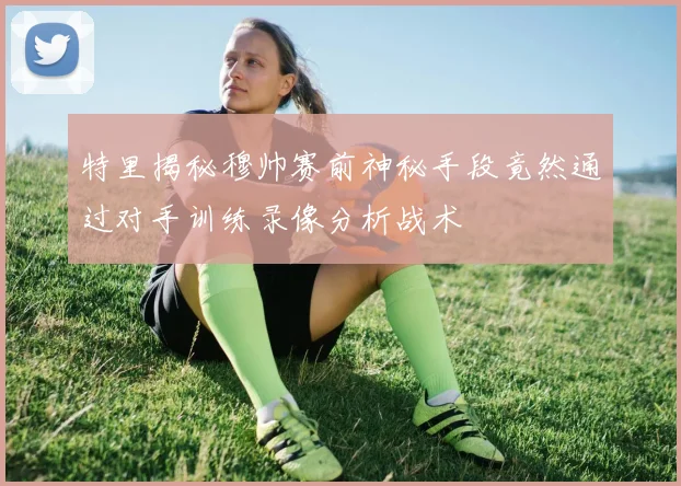 特里揭秘穆帅赛前神秘手段竟然通过对手训练录像分析战术