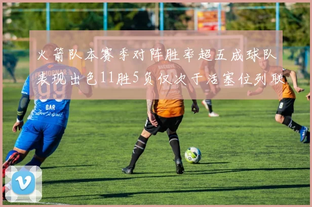 火箭队本赛季对阵胜率超五成球队表现出色11胜5负仅次于活塞位列联盟第二