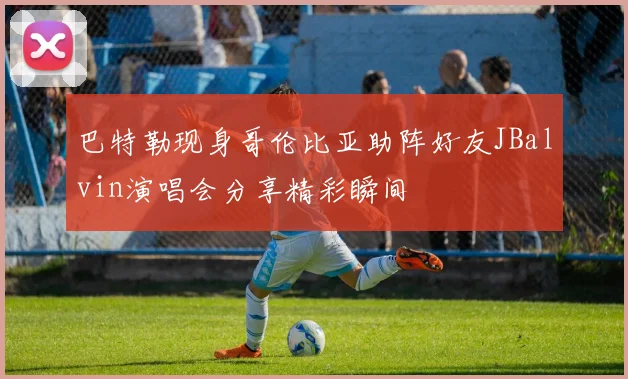 巴特勒现身哥伦比亚助阵好友JBalvin演唱会分享精彩瞬间