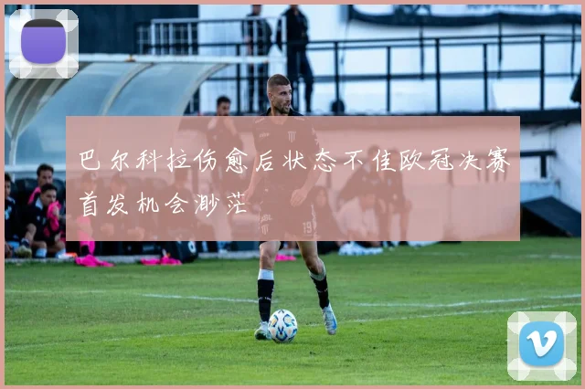 巴尔科拉伤愈后状态不佳欧冠决赛首发机会渺茫