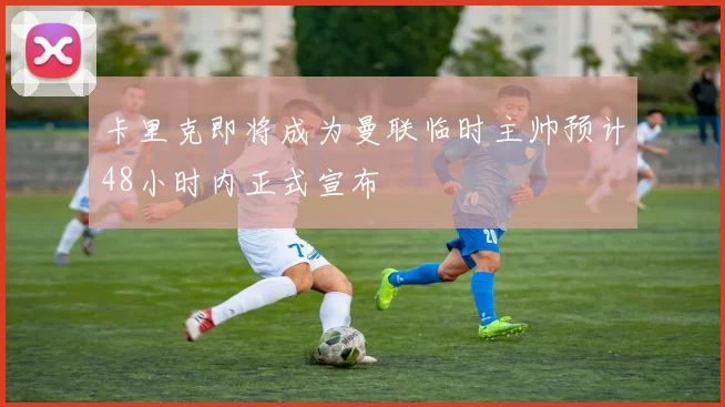 卡里克即将成为曼联临时主帅预计48小时内正式宣布