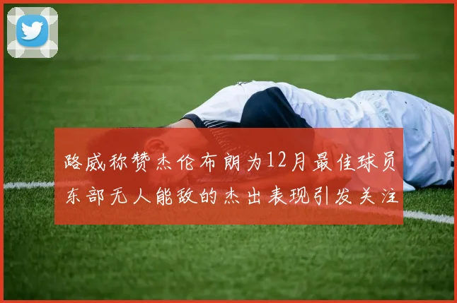 路威称赞杰伦布朗为12月最佳球员东部无人能敌的杰出表现引发关注