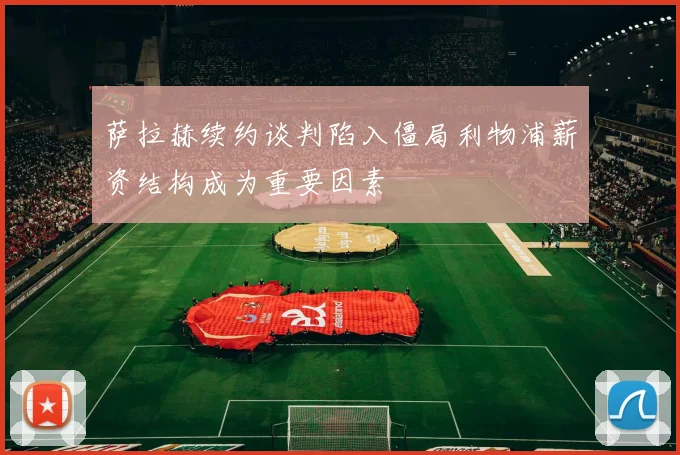 萨拉赫续约谈判陷入僵局利物浦薪资结构成为重要因素